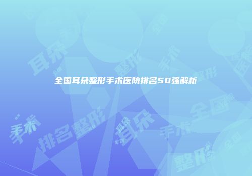 全国耳朵整形手术医院排名50强解析