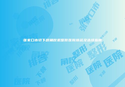 张家口市切下颌角咬肌整形医院排名及选择指南