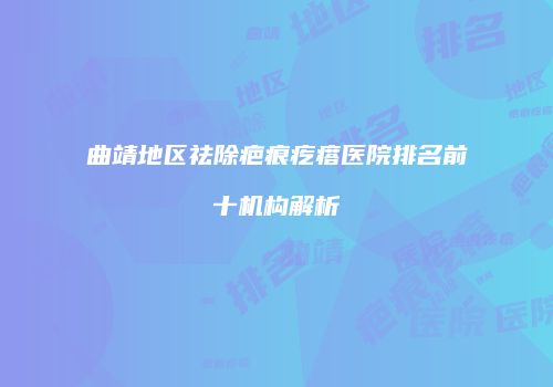 曲靖地区祛除疤痕疙瘩医院排名前十机构解析