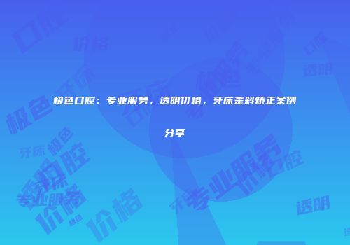极色口腔：专业服务，透明价格，牙床歪斜矫正案例分享