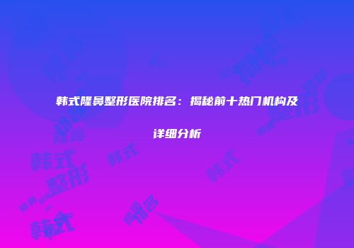 韩式隆鼻整形医院排名：揭秘前十热门机构及详细分析