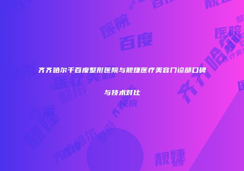 齐齐哈尔千百度整形医院与靓婕医疗美容门诊部口碑与技术对比