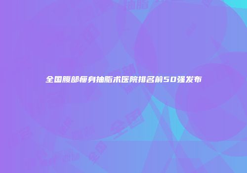 全国腹部瘦身抽脂术医院排名前50强发布