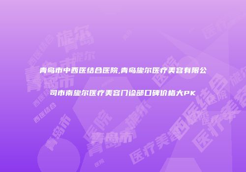 青岛市中西医结合医院,青岛旎尔医疗美容有限公司市南旎尔医疗美容门诊部口碑价格大PK