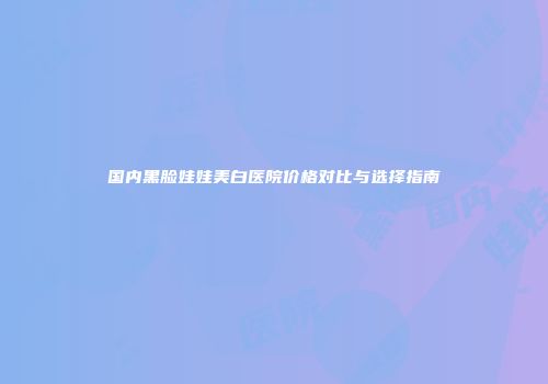 国内黑脸娃娃美白医院价格对比与选择指南