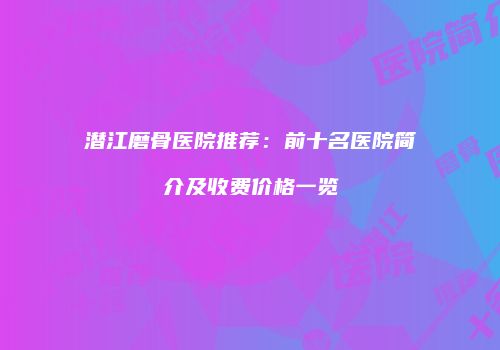 潜江磨骨医院推荐：前十名医院简介及收费价格一览