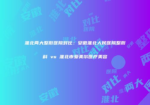 淮北两大整形医院对比：安徽淮北人民医院整形科 vs 淮北市爱美尔医疗美容