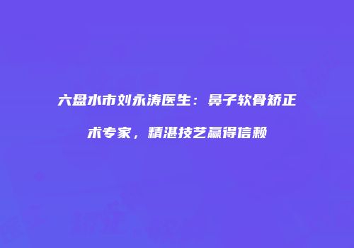 六盘水市刘永涛医生：鼻子软骨矫正术专家，精湛技艺赢得信赖