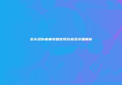 包头烧伤疤痕修复医院价格及详细解析