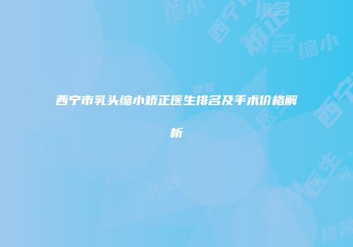 西宁市乳头缩小矫正医生排名及手术价格解析