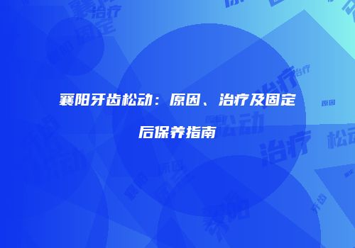 襄阳牙齿松动：原因、治疗及固定后保养指南