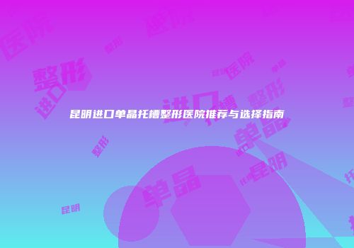 昆明进口单晶托槽整形医院推荐与选择指南