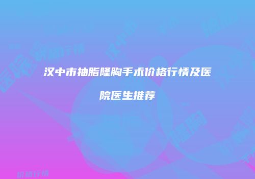 汉中市抽脂隆胸手术价格行情及医院医生推荐