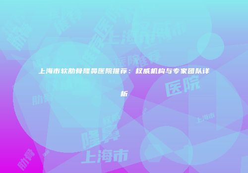 上海市软肋骨隆鼻医院推荐：权威机构与专家团队详析