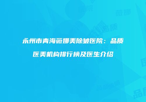永州市青海薇娜美除皱医院：品质医美机构排行榜及医生介绍