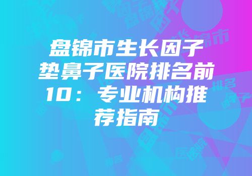 盘锦市生长因子垫鼻子医院排名前10：专业机构推荐指南