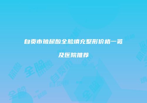 自贡市玻尿酸全脸填充整形价格一览及医院推荐