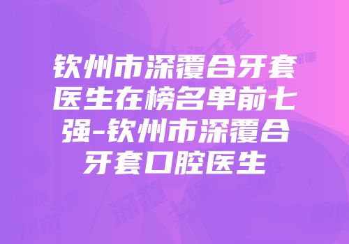 钦州市深覆合牙套医生在榜名单前七强-钦州市深覆合牙套口腔医生