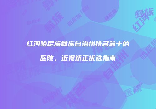 红河哈尼族彝族自治州排名前十的医院，近视矫正优选指南