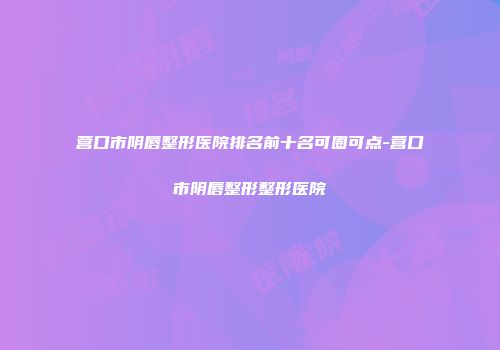 营口市阴唇整形医院排名前十名可圈可点-营口市阴唇整形整形医院
