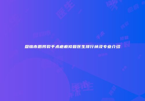 盘锦市唇腭裂手术疤痕修复医生排行榜及专业介绍