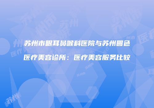 苏州市眼耳鼻喉科医院与苏州圆色医疗美容诊所：医疗美容服务比较