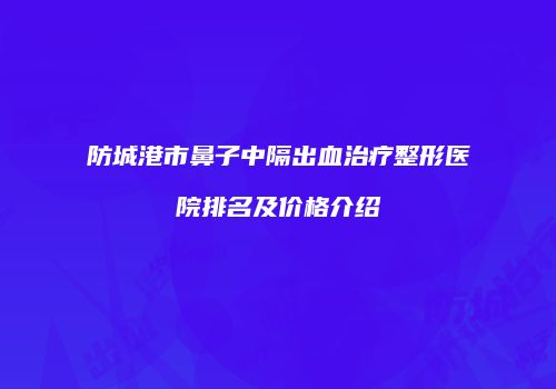 防城港市鼻子中隔出血治疗整形医院排名及价格介绍