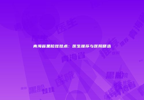 青海省黑脸娃娃术：医生推荐与医院精选