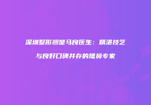深圳整形翘楚马良医生：精湛技艺与良好口碑并存的隆鼻专家