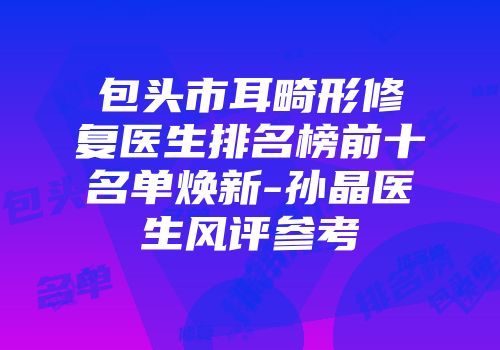 包头市耳畸形修复医生排名榜前十名单焕新-孙晶医生风评参考