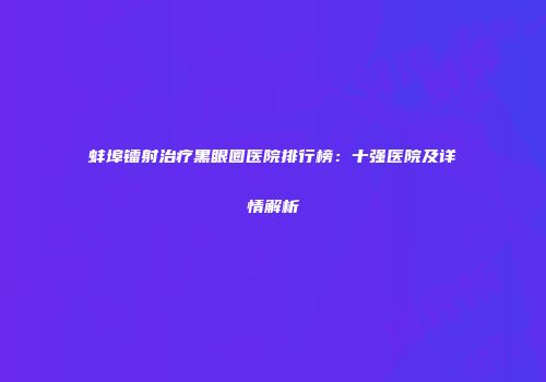 蚌埠镭射治疗黑眼圈医院排行榜：十强医院及详情解析
