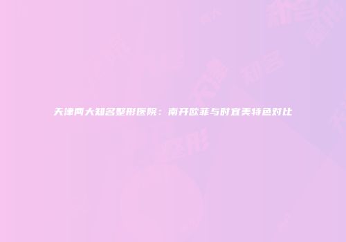 天津两大知名整形医院：南开欧菲与时宜美特色对比