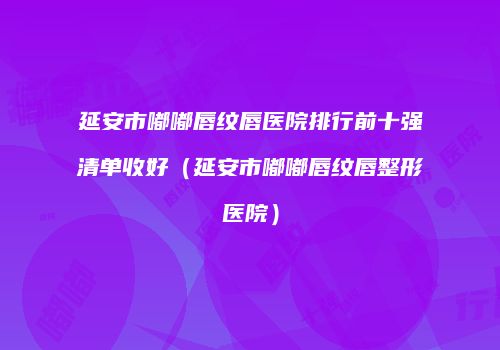 延安市嘟嘟唇纹唇医院排行前十强清单收好（延安市嘟嘟唇纹唇整形医院）