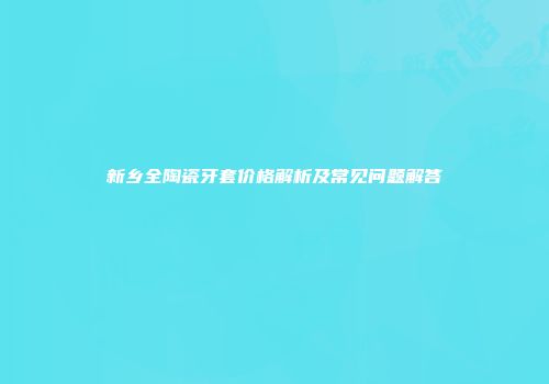 新乡全陶瓷牙套价格解析及常见问题解答