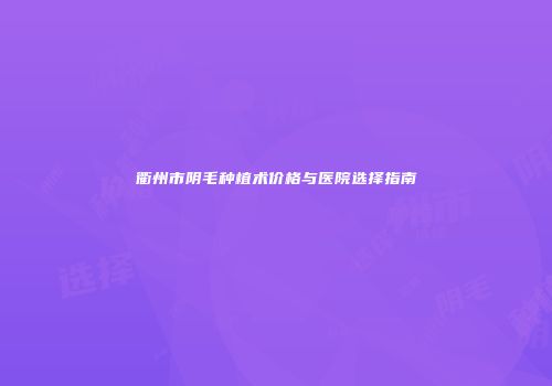 衢州市阴毛种植术价格与医院选择指南