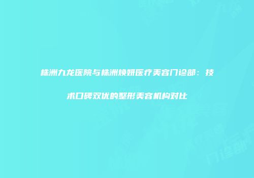 株洲九龙医院与株洲焕妍医疗美容门诊部：技术口碑双优的整形美容机构对比