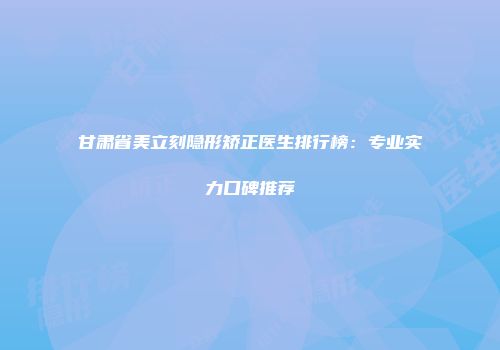 甘肃省美立刻隐形矫正医生排行榜：专业实力口碑推荐