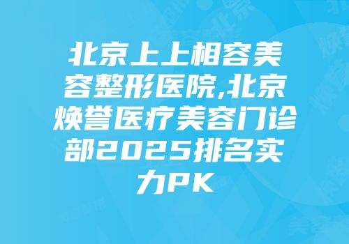 北京上上相容美容整形医院,北京焕誉医疗美容门诊部2025排名实力PK