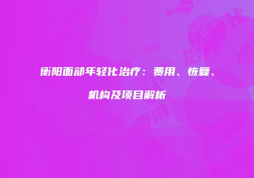 衡阳面部年轻化治疗：费用、恢复、机构及项目解析