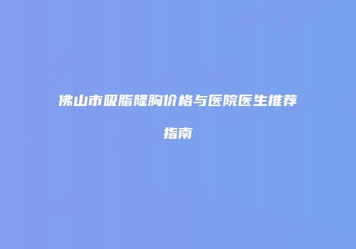佛山市吸脂隆胸价格与医院医生推荐指南