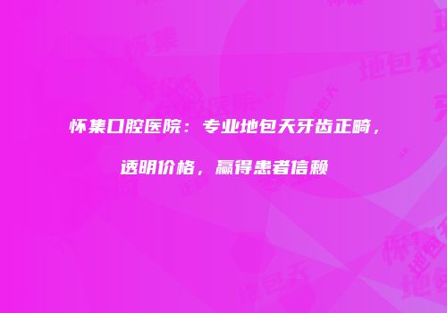 怀集口腔医院：专业地包天牙齿正畸，透明价格，赢得患者信赖
