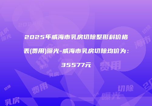 2025年威海市乳房切除整形科价格表(费用)曝光-威海市乳房切除均价为：35577元