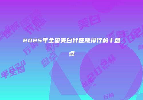 2025年全国美白针医院排行前十盘点