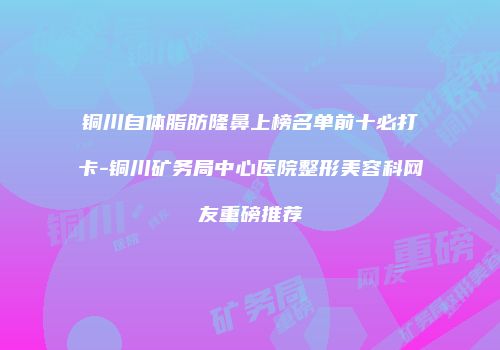 铜川自体脂肪隆鼻上榜名单前十必打卡-铜川矿务局中心医院整形美容科网友重磅推荐