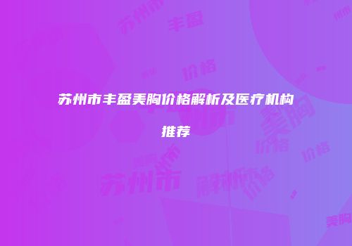 苏州市丰盈美胸价格解析及医疗机构推荐