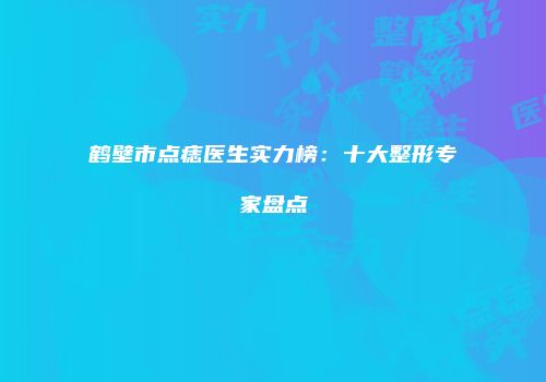 鹤壁市点痣医生实力榜：十大整形专家盘点