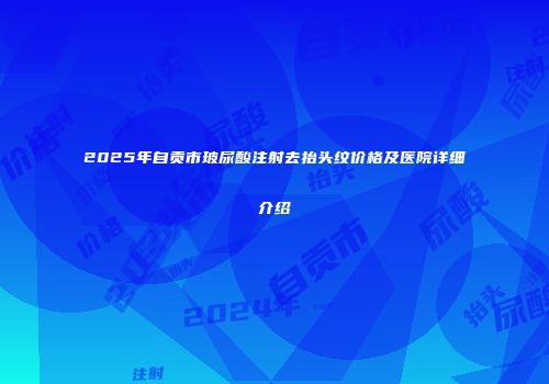 2025年自贡市玻尿酸注射去抬头纹价格及医院详细介绍