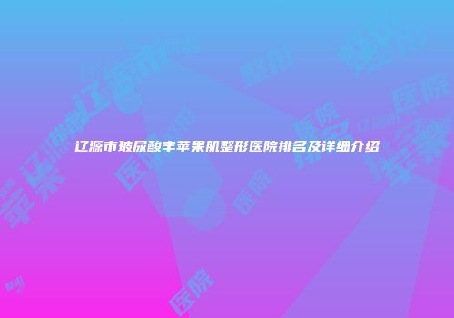 辽源市玻尿酸丰苹果肌整形医院排名及详细介绍