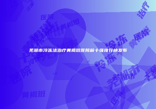 芜湖市冷冻法治疗黄褐斑医院前十强排行榜发布