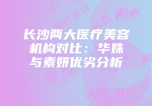 长沙两大医疗美容机构对比：华姝与素妍优劣分析